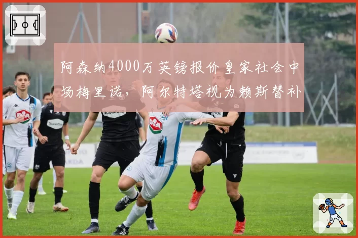 阿森纳4000万英镑报价皇家社会中场梅里诺,阿尔特塔视为赖斯替补