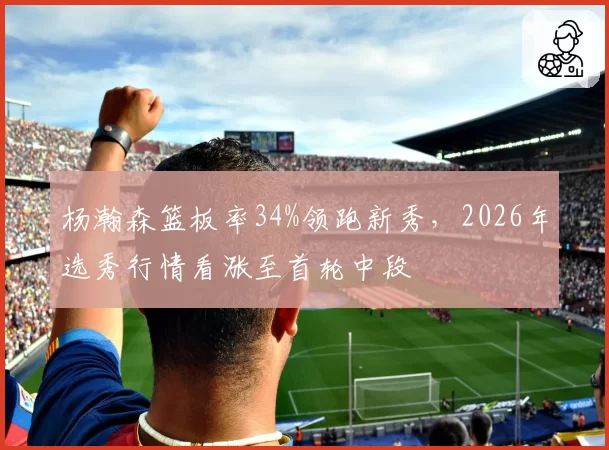 杨瀚森篮板率34%领跑新秀，2026年选秀行情看涨至首轮中段